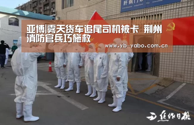 亚博|雾天货车追尾司机被卡 荆州消防官兵巧施救(图2) 亚博